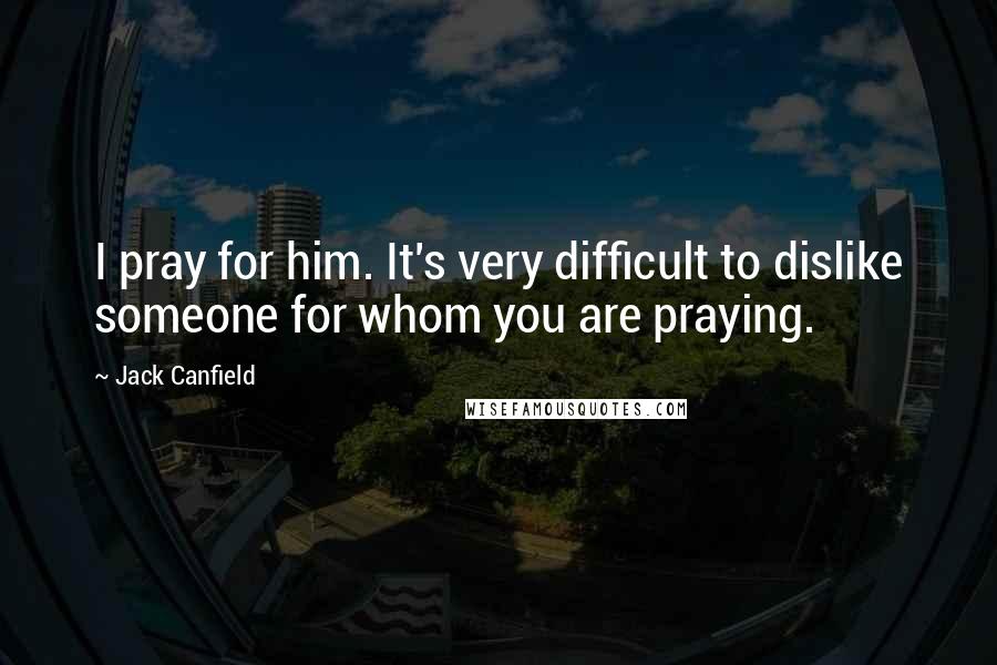 Jack Canfield Quotes: I pray for him. It's very difficult to dislike someone for whom you are praying.