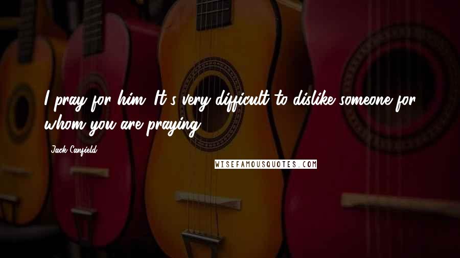 Jack Canfield Quotes: I pray for him. It's very difficult to dislike someone for whom you are praying.