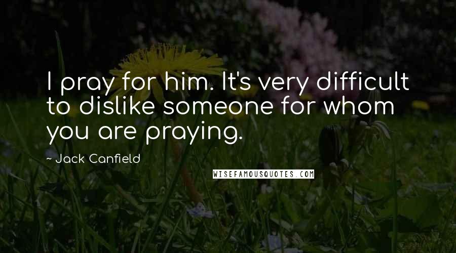 Jack Canfield Quotes: I pray for him. It's very difficult to dislike someone for whom you are praying.