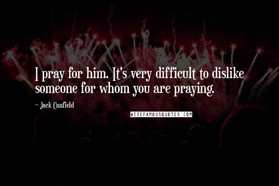 Jack Canfield Quotes: I pray for him. It's very difficult to dislike someone for whom you are praying.