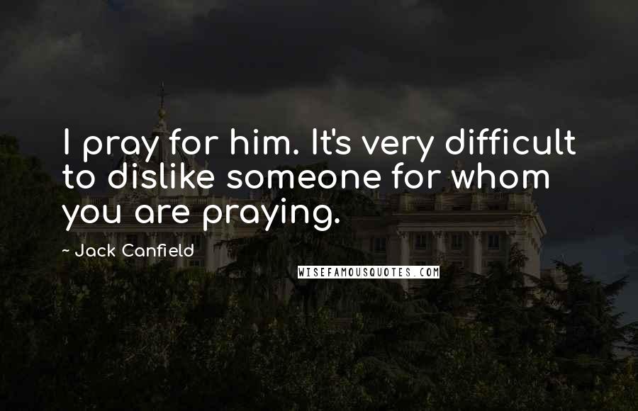 Jack Canfield Quotes: I pray for him. It's very difficult to dislike someone for whom you are praying.