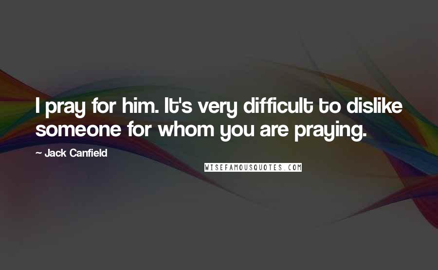 Jack Canfield Quotes: I pray for him. It's very difficult to dislike someone for whom you are praying.