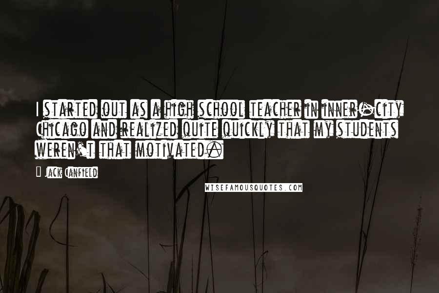 Jack Canfield Quotes: I started out as a high school teacher in inner-city Chicago and realized quite quickly that my students weren't that motivated.