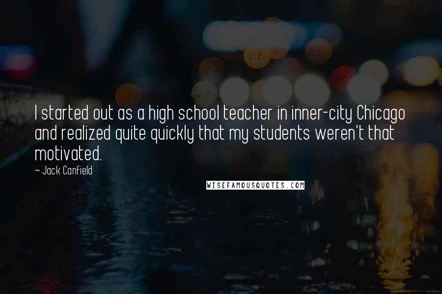 Jack Canfield Quotes: I started out as a high school teacher in inner-city Chicago and realized quite quickly that my students weren't that motivated.