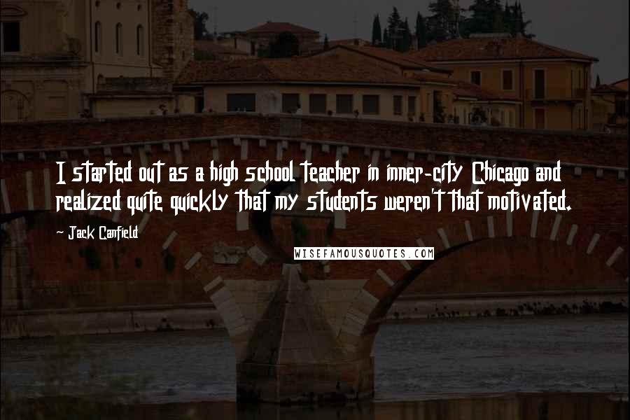 Jack Canfield Quotes: I started out as a high school teacher in inner-city Chicago and realized quite quickly that my students weren't that motivated.