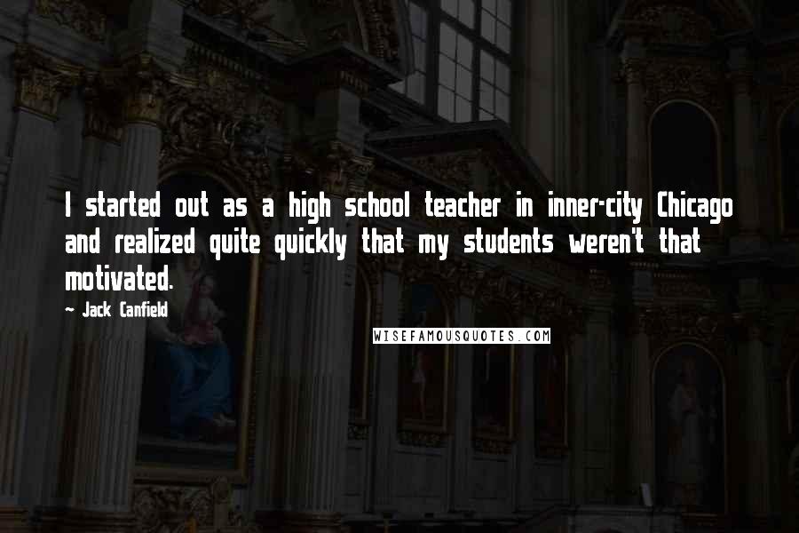 Jack Canfield Quotes: I started out as a high school teacher in inner-city Chicago and realized quite quickly that my students weren't that motivated.