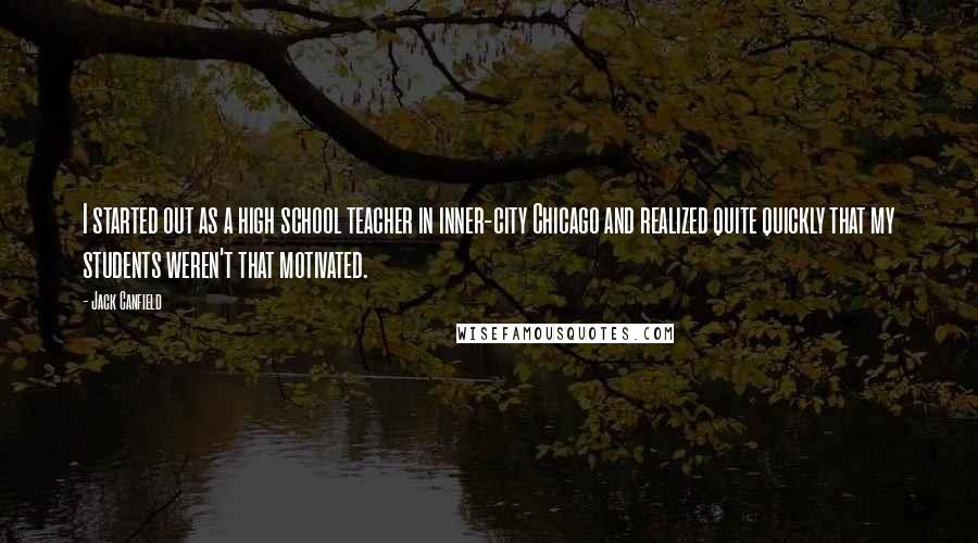 Jack Canfield Quotes: I started out as a high school teacher in inner-city Chicago and realized quite quickly that my students weren't that motivated.