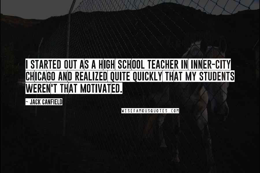 Jack Canfield Quotes: I started out as a high school teacher in inner-city Chicago and realized quite quickly that my students weren't that motivated.