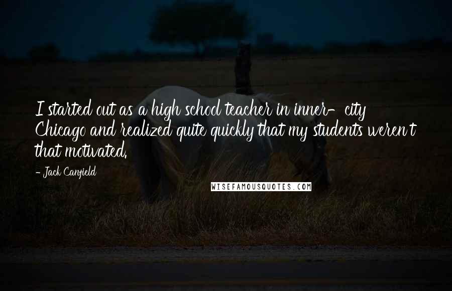 Jack Canfield Quotes: I started out as a high school teacher in inner-city Chicago and realized quite quickly that my students weren't that motivated.