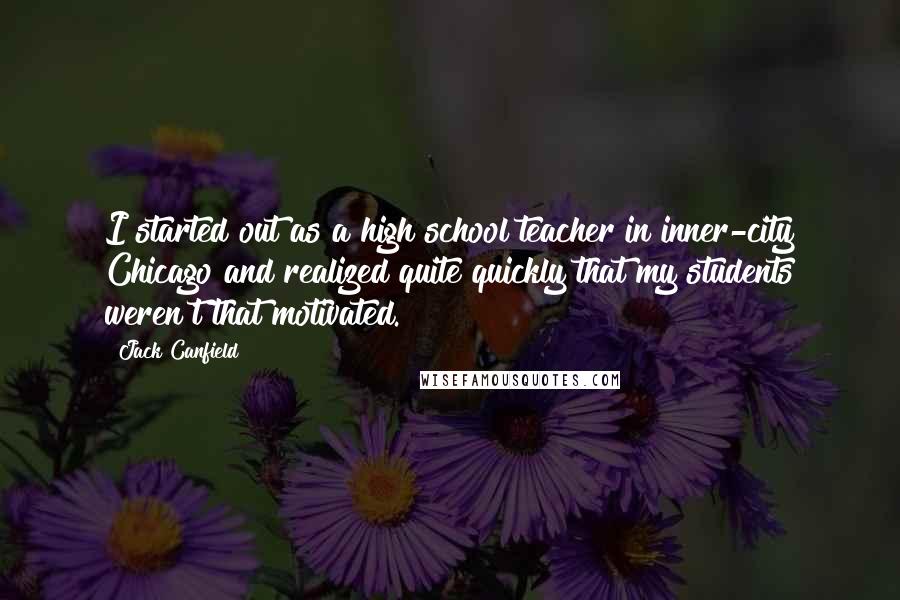 Jack Canfield Quotes: I started out as a high school teacher in inner-city Chicago and realized quite quickly that my students weren't that motivated.