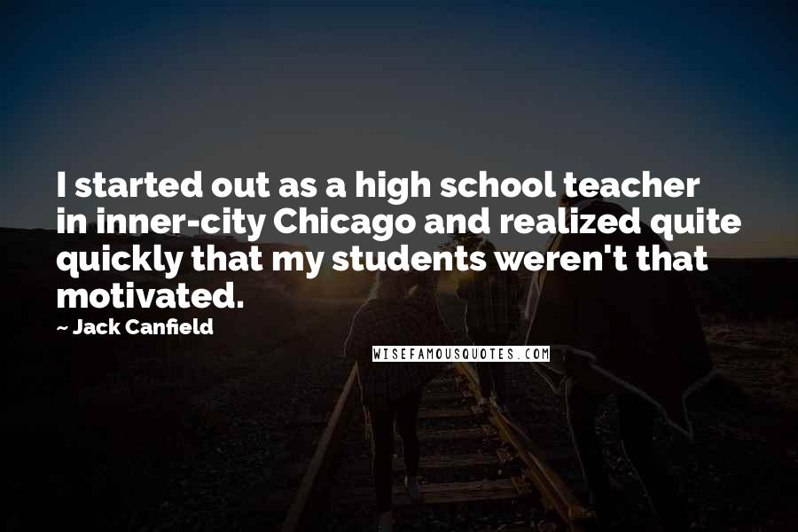 Jack Canfield Quotes: I started out as a high school teacher in inner-city Chicago and realized quite quickly that my students weren't that motivated.