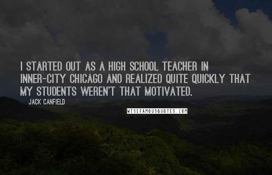Jack Canfield Quotes: I started out as a high school teacher in inner-city Chicago and realized quite quickly that my students weren't that motivated.