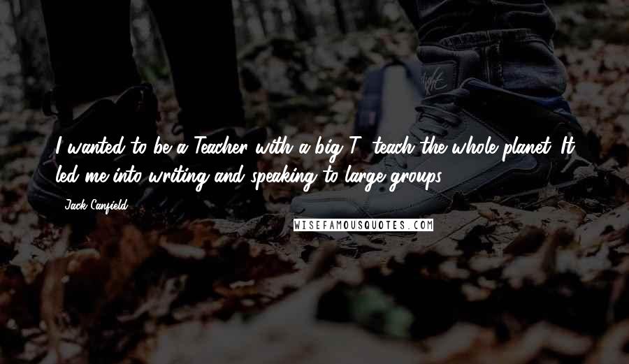 Jack Canfield Quotes: I wanted to be a Teacher with a big T: teach the whole planet. It led me into writing and speaking to large groups.