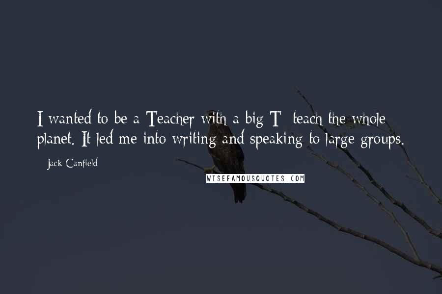 Jack Canfield Quotes: I wanted to be a Teacher with a big T: teach the whole planet. It led me into writing and speaking to large groups.