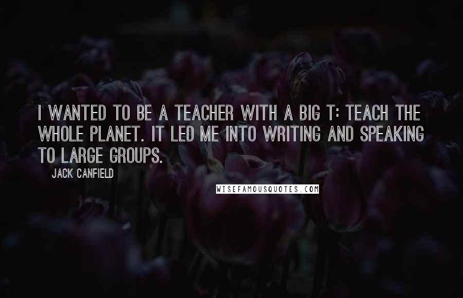 Jack Canfield Quotes: I wanted to be a Teacher with a big T: teach the whole planet. It led me into writing and speaking to large groups.