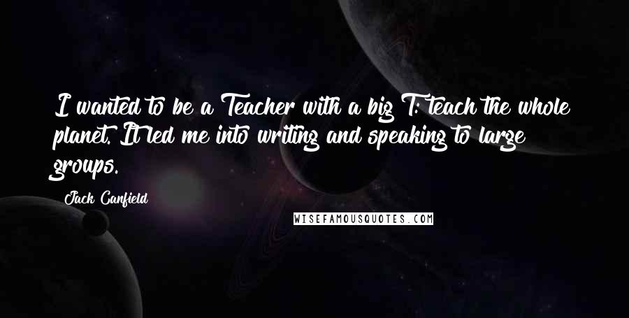 Jack Canfield Quotes: I wanted to be a Teacher with a big T: teach the whole planet. It led me into writing and speaking to large groups.