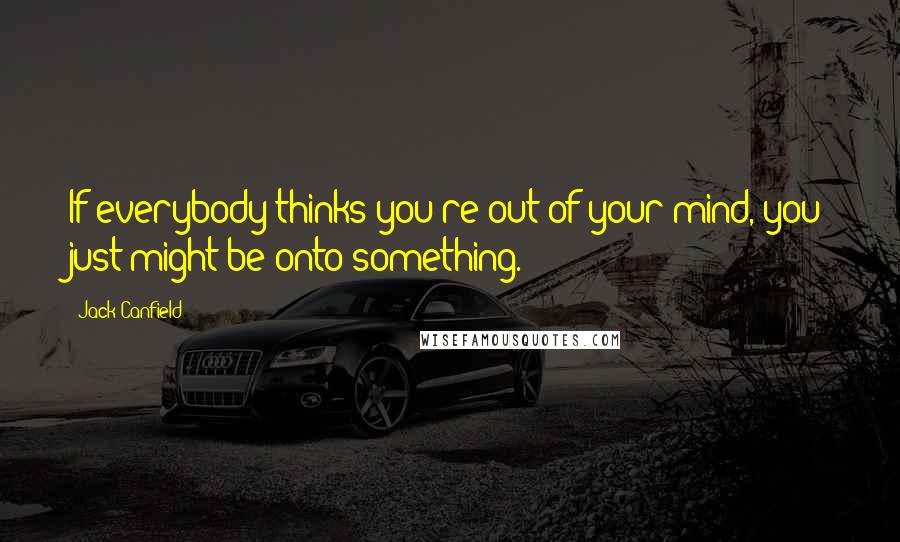Jack Canfield Quotes: If everybody thinks you're out of your mind, you just might be onto something.