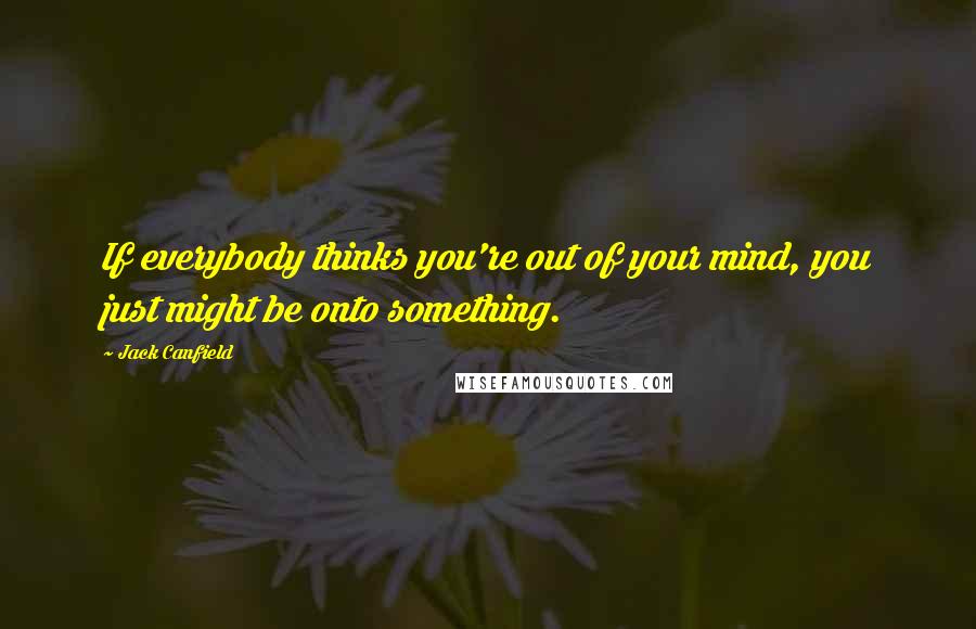 Jack Canfield Quotes: If everybody thinks you're out of your mind, you just might be onto something.