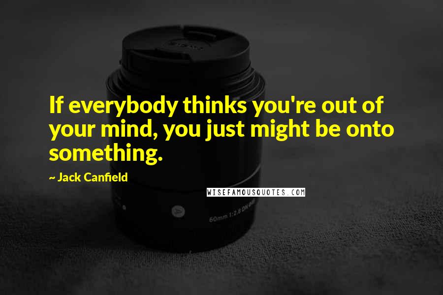 Jack Canfield Quotes: If everybody thinks you're out of your mind, you just might be onto something.