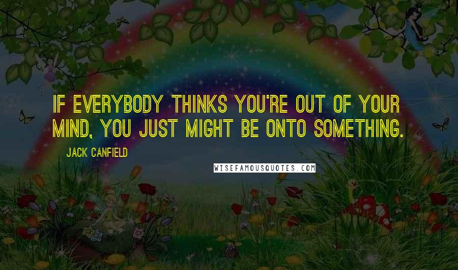 Jack Canfield Quotes: If everybody thinks you're out of your mind, you just might be onto something.