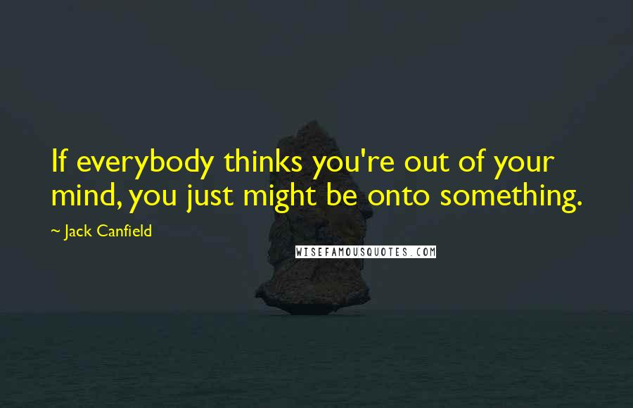 Jack Canfield Quotes: If everybody thinks you're out of your mind, you just might be onto something.