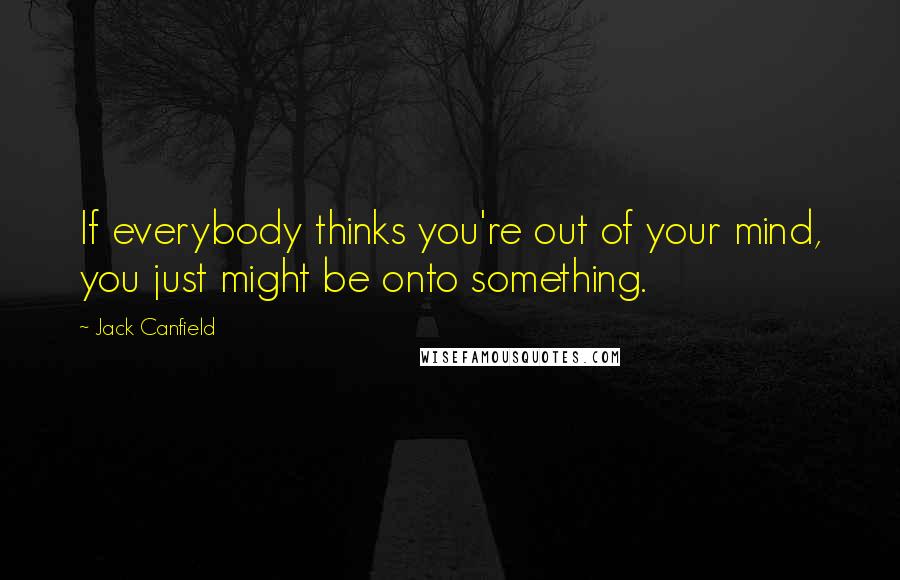 Jack Canfield Quotes: If everybody thinks you're out of your mind, you just might be onto something.