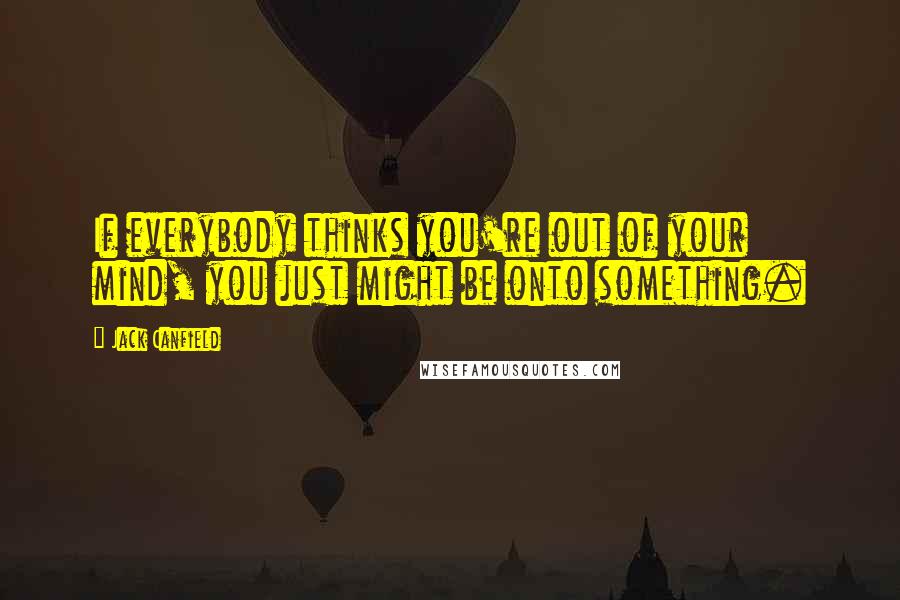 Jack Canfield Quotes: If everybody thinks you're out of your mind, you just might be onto something.