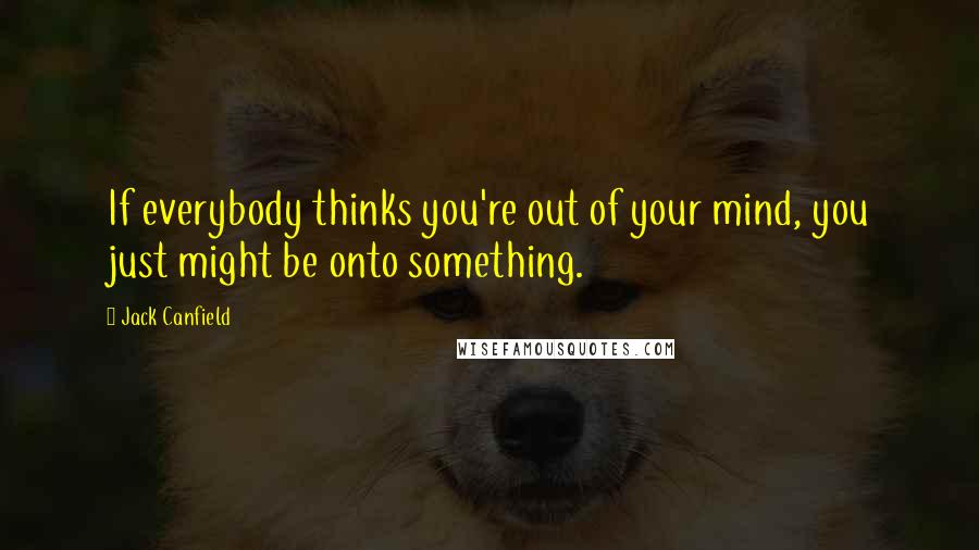 Jack Canfield Quotes: If everybody thinks you're out of your mind, you just might be onto something.