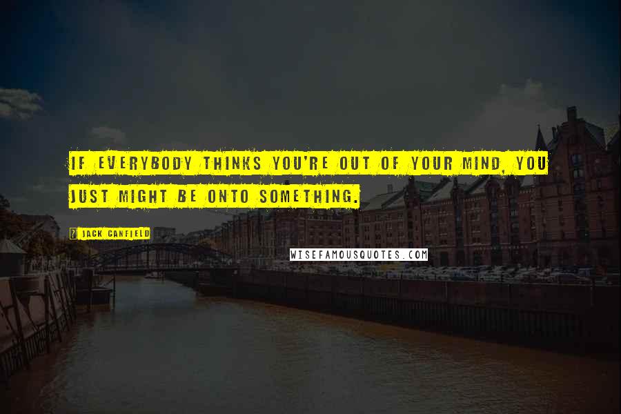 Jack Canfield Quotes: If everybody thinks you're out of your mind, you just might be onto something.