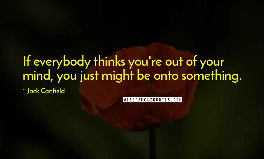 Jack Canfield Quotes: If everybody thinks you're out of your mind, you just might be onto something.