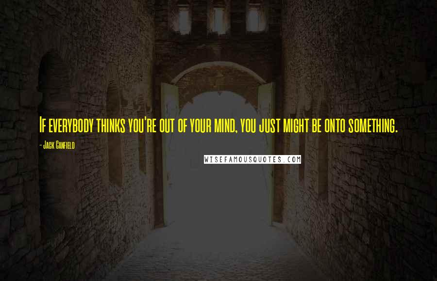 Jack Canfield Quotes: If everybody thinks you're out of your mind, you just might be onto something.