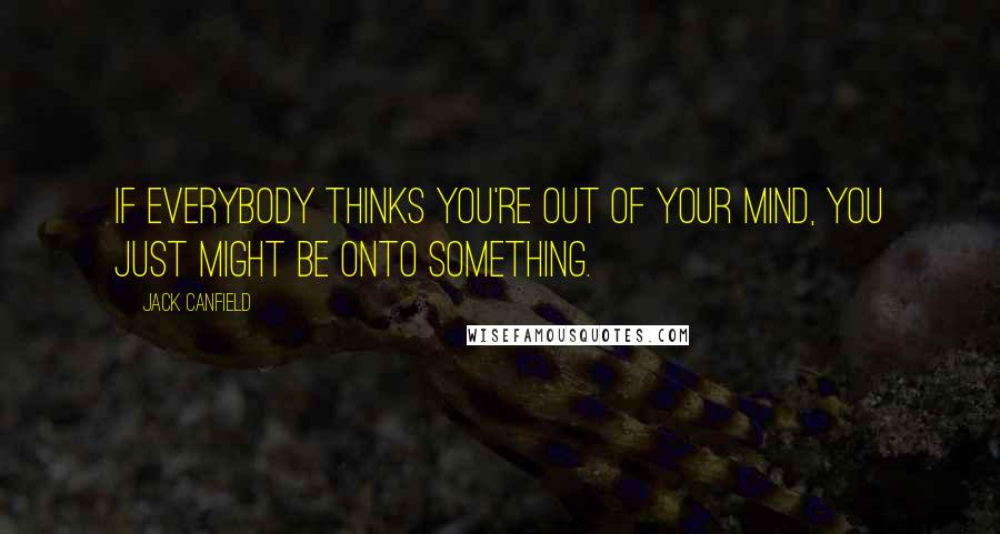 Jack Canfield Quotes: If everybody thinks you're out of your mind, you just might be onto something.