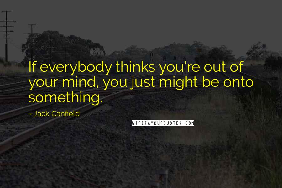 Jack Canfield Quotes: If everybody thinks you're out of your mind, you just might be onto something.