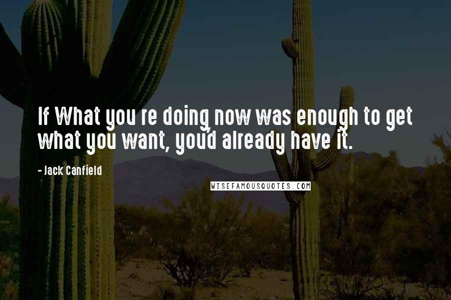 Jack Canfield Quotes: If What you re doing now was enough to get what you want, you'd already have it.