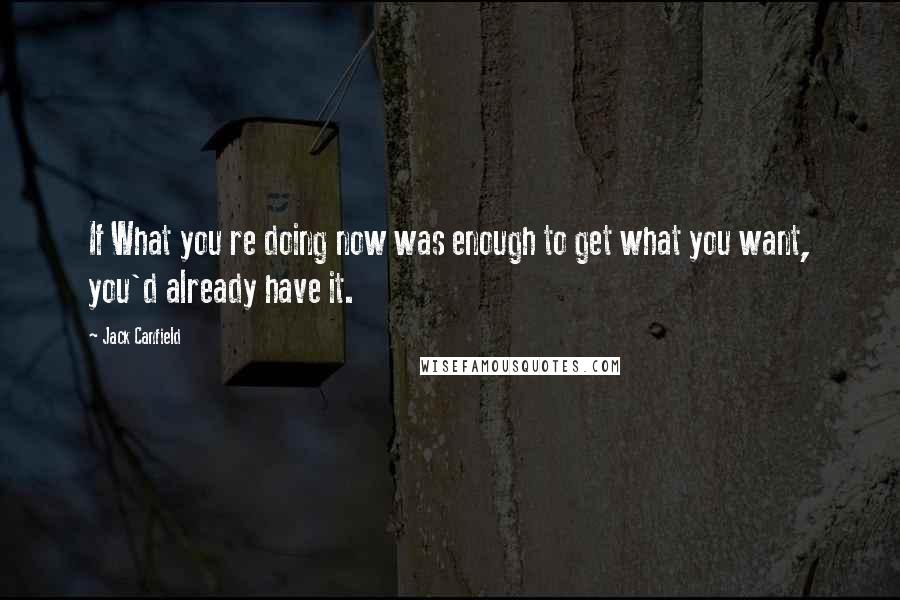 Jack Canfield Quotes: If What you re doing now was enough to get what you want, you'd already have it.