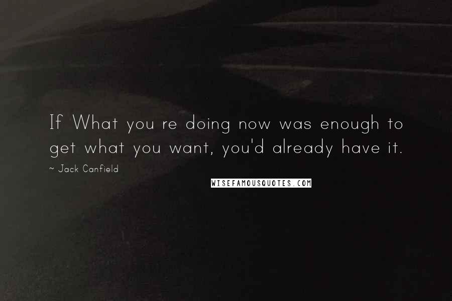 Jack Canfield Quotes: If What you re doing now was enough to get what you want, you'd already have it.