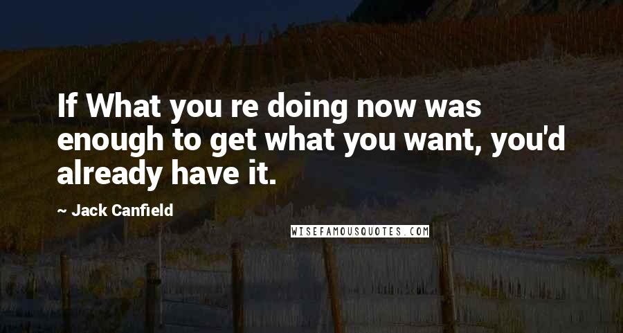 Jack Canfield Quotes: If What you re doing now was enough to get what you want, you'd already have it.