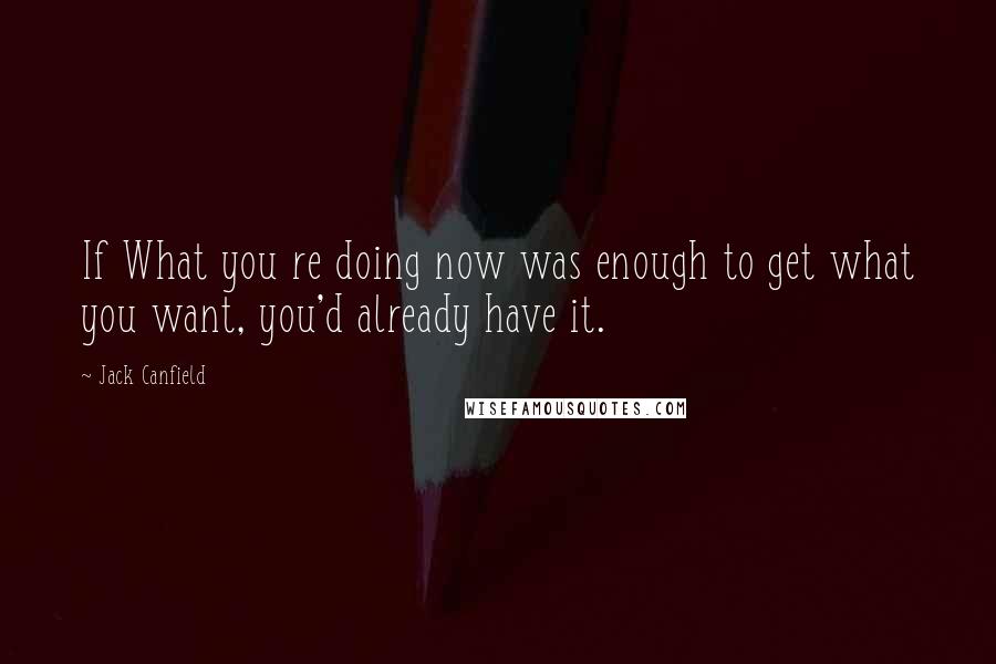 Jack Canfield Quotes: If What you re doing now was enough to get what you want, you'd already have it.