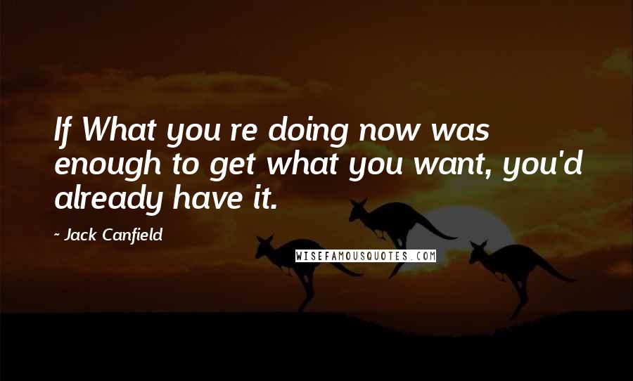 Jack Canfield Quotes: If What you re doing now was enough to get what you want, you'd already have it.