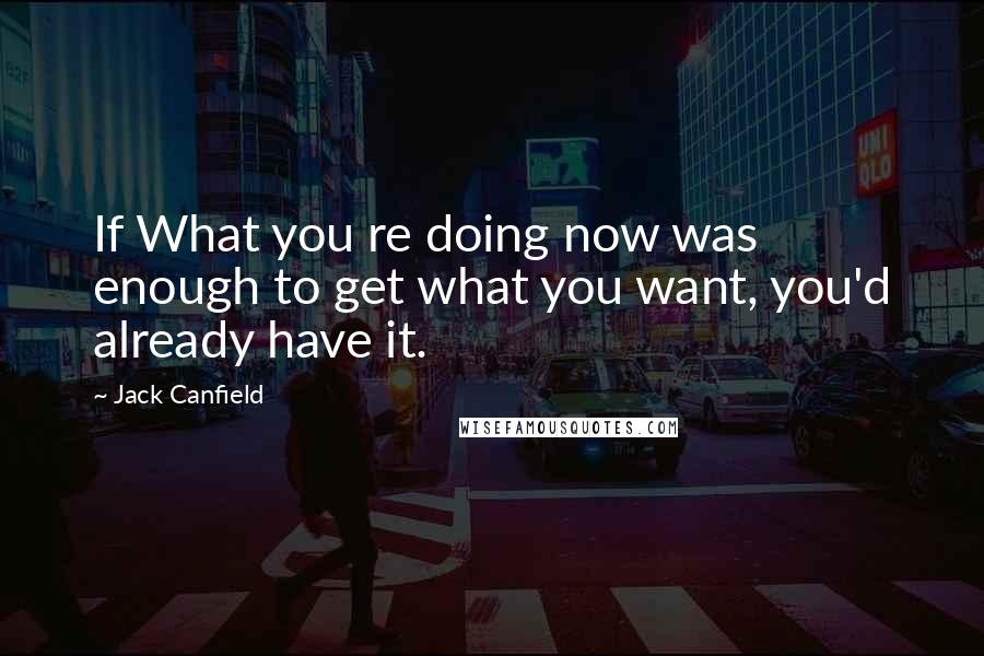 Jack Canfield Quotes: If What you re doing now was enough to get what you want, you'd already have it.