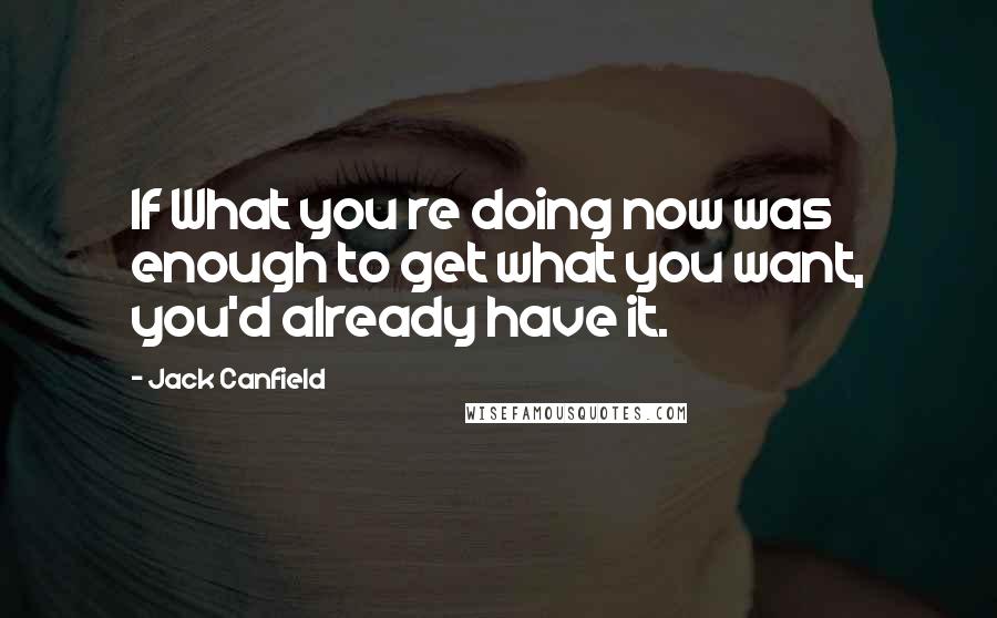 Jack Canfield Quotes: If What you re doing now was enough to get what you want, you'd already have it.