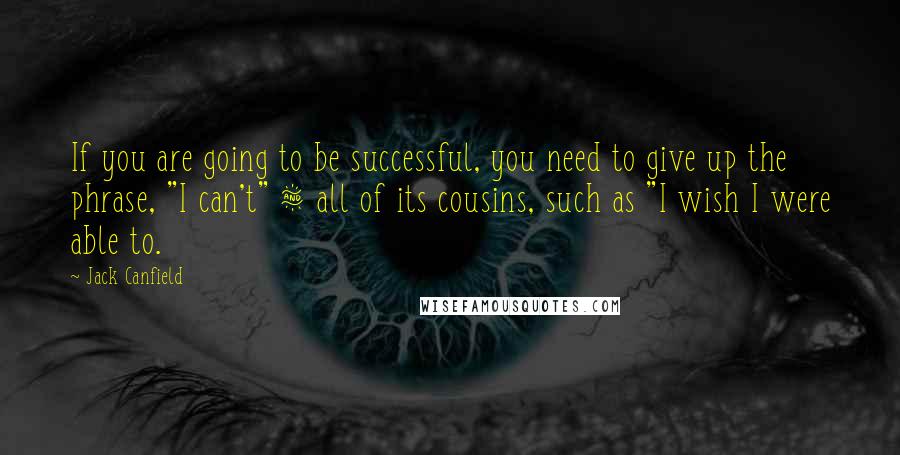 Jack Canfield Quotes: If you are going to be successful, you need to give up the phrase, "I can't" & all of its cousins, such as "I wish I were able to.