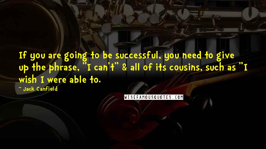 Jack Canfield Quotes: If you are going to be successful, you need to give up the phrase, "I can't" & all of its cousins, such as "I wish I were able to.