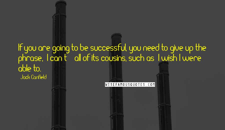 Jack Canfield Quotes: If you are going to be successful, you need to give up the phrase, "I can't" & all of its cousins, such as "I wish I were able to.