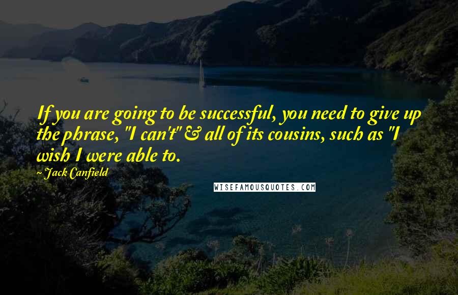 Jack Canfield Quotes: If you are going to be successful, you need to give up the phrase, "I can't" & all of its cousins, such as "I wish I were able to.