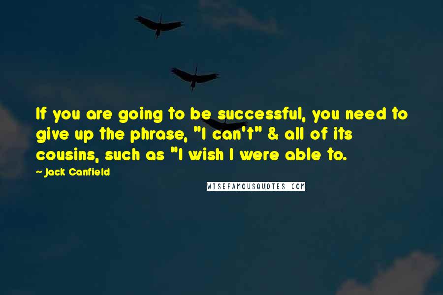 Jack Canfield Quotes: If you are going to be successful, you need to give up the phrase, "I can't" & all of its cousins, such as "I wish I were able to.