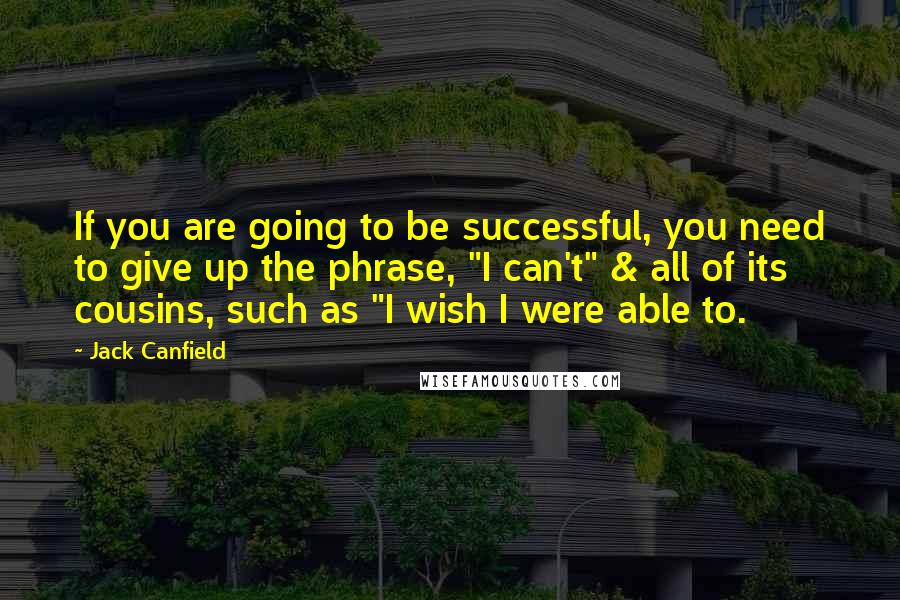 Jack Canfield Quotes: If you are going to be successful, you need to give up the phrase, "I can't" & all of its cousins, such as "I wish I were able to.