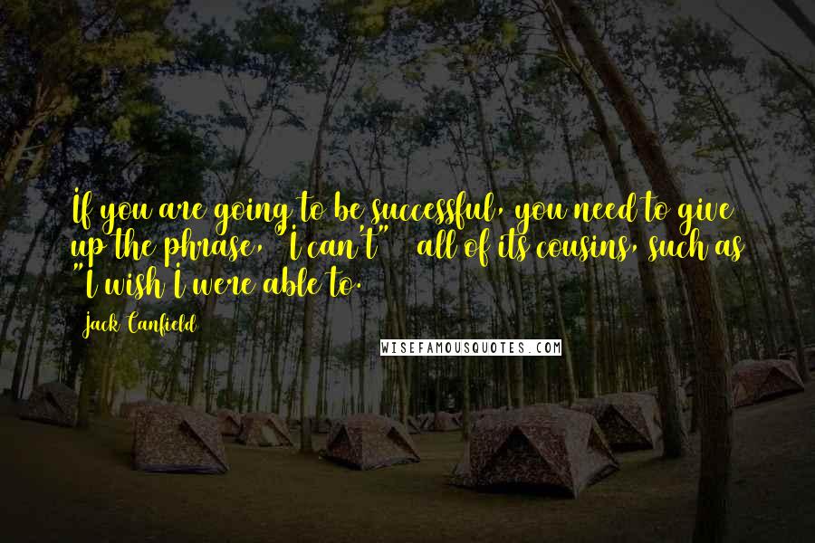 Jack Canfield Quotes: If you are going to be successful, you need to give up the phrase, "I can't" & all of its cousins, such as "I wish I were able to.