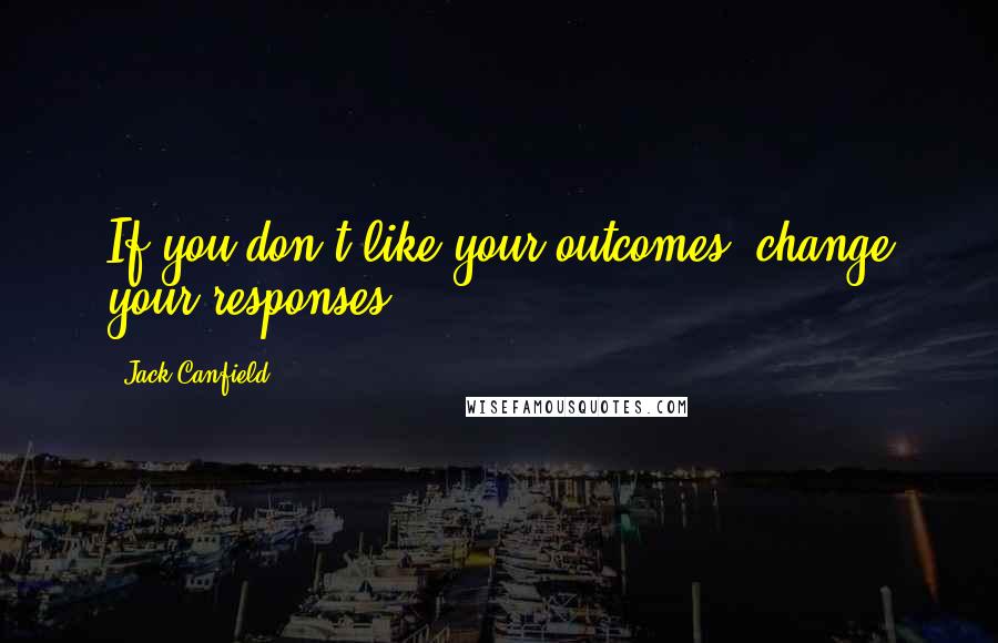 Jack Canfield Quotes: If you don't like your outcomes, change your responses.