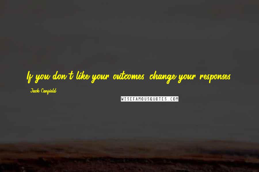 Jack Canfield Quotes: If you don't like your outcomes, change your responses.